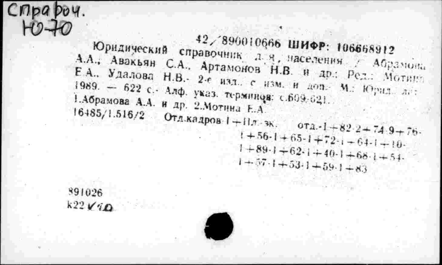 ﻿42/'89(Ю1066Ь ШИФР: 106668912
Юридический справочник ля. населения ■- Абрамов. А.Л., Авакьян С.А.. Артамонов Н.В и др.: Род.: Мотин Е А.. Удалова Н.В.- 2-е изд., с изм. и доп. М : Юрпл л.;: 1989. — 622 с.- Алф. указ, терминов: с.609,-041.
1.Абрамова А.А. и др. 2.Мотина Е.А
16485/1.516/2	Отд.кадров I-+-Нл -зк. отд.-|-+-82 24-74 9—76
1 -4-56-1 а- 65-1 4-72-1 — 64-1 — Ю-
I -891— 62-1 -4-40-14-68-1-+-51-
|	1 -+- ?'< -14-53-1-*- 59-1 — 83
891026
к 22